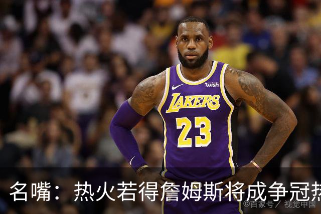 名嘴：热火若得詹姆斯将成争冠热门 今年季后赛首轮他仍无所不能
