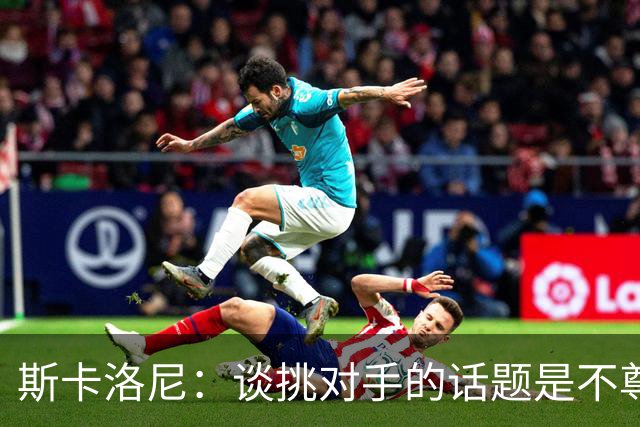 斯卡洛尼：谈挑对手的话题是不尊重 平时我习惯进球场先迈右脚