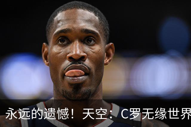 永远的遗憾！天空：C罗无缘世界杯冠军，标志着一个时代的结束
