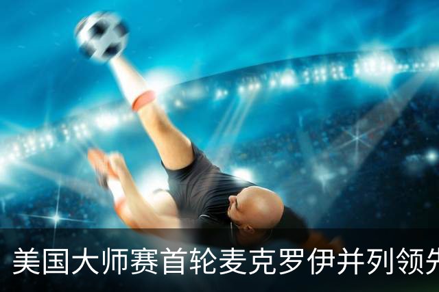 美国大师赛首轮麦克罗伊并列领先 李昊桐跻身前十